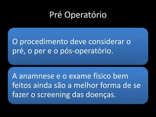 Pré Operatório
O procedimento deve considerar o
pré, o per e o pós-operatório.
A anamnese e o exame físico bem
feitos ainda são a melhor forma de se
fazer o screening das doenças.
 