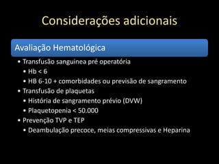 Considerações adicionais
Avaliação Hematológica
• Transfusão sanguinea pré operatória
• Hb < 6
• HB 6-10 + comorbidades ou previsão de sangramento
• Transfusão de plaquetas
• História de sangramento prévio (DVW)
• Plaquetopenia < 50.000
• Prevenção TVP e TEP
• Deambulação precoce, meias compressivas e Heparina
 