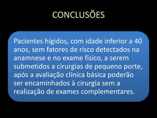 CONCLUSÕES
Pacientes hígidos, com idade inferior a 40
anos, sem fatores de risco detectados na
anamnese e no exame físico, a serem
submetidos a cirurgias de pequeno porte,
após a avaliação clínica básica poderão
ser encaminhados à cirurgia sem a
realização de exames complementares.
 