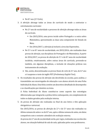 3 de 4
 No 8.º ano (3.º Ciclo).
3. A aferição abrange todas as áreas do currículo de modo a contrariar o
estreitamento curricular:
 No 2.º ano de escolaridade o processo de aferição abrange todas as áreas
do currículo.
 Em 2015/2016, uma prova incide sobre Português e a outra sobre
Matemática, apresentando as duas uma componente de Estudo do
Meio.
 Em 2016/2017, a aferição já incluirá a área das Expressões.
 No 5.º e no 8.º anos de escolaridade, em 2015/2016, são realizadas duas
provas de aferição, nas disciplinas de Português e de Matemática. A partir
de 2016/2017, as provas de aferição do 5.º e do 8.º anos de escolaridade
incidirão, rotativamente, sobre outras áreas do currículo, prevendo-se
também, em algumas disciplinas, a inclusão de situações práticas nos
instrumentos de avaliação.
 São, assim, descontinuadas as provas finais de ciclo do 4.º ano, do 6.º ano
e é suspenso o teste de inglês PET (Preliminary English Test).
4. Os resultados das provas de aferição são devolvidos às escolas, para análise, e
transmitidos aos encarregados de educação e aos alunos através de uma Ficha
Individual do Aluno. Esta ficha contém um descritivo detalhado do desempenho
e as classificações por domínio ou tema.
A Ficha Individual do Aluno constitui-se como suporte das estratégias
diferenciadas que integrarão a prática letiva subsequente, em complemento de
todos os dados gerados pela avaliação interna.
5. As provas de aferição são realizadas no final do ano letivo e têm aplicação
obrigatória e universal.
Em 2015/2016, as provas de aferição do 2.º e do 5.º anos são realizadas na
última semana de aulas e as do 8.º ano, após a última semana de aulas, em datas
compatíveis com o restante calendário de avaliação externa.
As provas do 2.º ano de escolaridade serão, por regra, realizadas nas escolas dos
alunos, em situação habitual de sala de aula, aplicadas pelos seus professores.
 