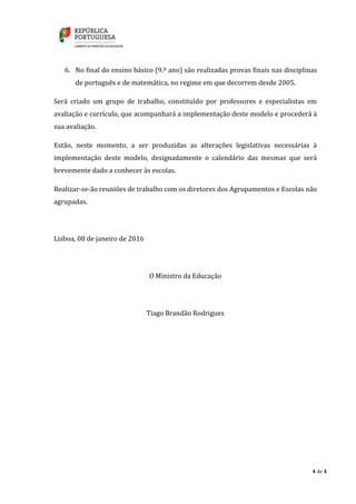 4 de 4
6. No final do ensino básico (9.º ano) são realizadas provas finais nas disciplinas
de português e de matemática, no regime em que decorrem desde 2005.
Será criado um grupo de trabalho, constituído por professores e especialistas em
avaliação e currículo, que acompanhará a implementação deste modelo e procederá à
sua avaliação.
Estão, neste momento, a ser produzidas as alterações legislativas necessárias à
implementação deste modelo, designadamente o calendário das mesmas que será
brevemente dado a conhecer às escolas.
Realizar-se-ão reuniões de trabalho com os diretores dos Agrupamentos e Escolas não
agrupadas.
Lisboa, 08 de janeiro de 2016
O Ministro da Educação
Tiago Brandão Rodrigues
 