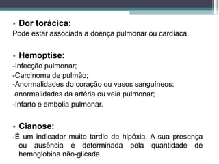 • Dor torácica:
Pode estar associada a doença pulmonar ou cardíaca.
• Hemoptise:
-Infecção pulmonar;
-Carcinoma de pulmão;
-Anormalidades do coração ou vasos sanguíneos;
anormalidades da artéria ou veia pulmonar;
-Infarto e embolia pulmonar.
• Cianose:
-É um indicador muito tardio de hipóxia. A sua presença
ou ausência é determinada pela quantidade de
hemoglobina não-glicada.
 