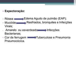 • Expectoração:
Edema Agudo de pulmão (EAP);
Resfriados, bronquites e Infecções
- Rósea
- Mucóide
Virais;
- Amarelo ou esverdeado Infecções
Bacterianas;
- Cor de ferrugem Tuberculose e Pneumonia
Pneumocócica.
 