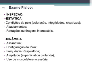  Exame Físico:
• INSPEÇÃO:
ESTÁTICA
- Condições da pele (coloração, integridades, cicatrizes);
- Abaulamentos;
- Retrações ou tiragens intercostais.
DINÂMICA
- Assimetria;
- Configuração do tórax;
- Frequência Respiratória;
- Amplitude (superficial ou profunda);
- Uso de musculatura acessória;
 