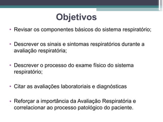 Objetivos
• Revisar os componentes básicos do sistema respiratório;
• Descrever os sinais e sintomas respiratórios durante a
avaliação respiratória;
• Descrever o processo do exame físico do sistema
respiratório;
• Citar as avaliações laboratoriais e diagnósticas
• Reforçar a importância da Avaliação Respiratória e
correlacionar ao processo patológico do paciente.
 