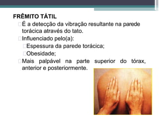 FRÊMITO TÁTIL
É a detecção da vibração resultante na parede
torácica através do tato.
Influenciado pelo(a):
Espessura da parede torácica;
Obesidade;
Mais palpável na parte superior do tórax,
anterior e posteriormente.
 