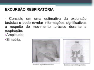 EXCURSÃO RESPIRATÓRIA
- Consiste em uma estimativa da expansão
torácica e pode revelar informações significativas
a respeito do movimento torácico durante a
respiração:
•Amplitude;
•Simetria.
 