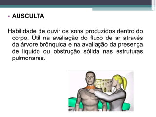 • AUSCULTA
Habilidade de ouvir os sons produzidos dentro do
corpo. Útil na avaliação do fluxo de ar através
da árvore brônquica e na avaliação da presença
de liquido ou obstrução sólida nas estruturas
pulmonares.
 
