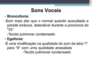 Sons Vocais
• Broncofonia:
-Som mais alto que o normal quando auscultada a
parede torácica, detectável durante a pronúncia do
"33“
-Tecido pulmonar condensado
• Egofonia:
-É uma modificação na qualidade do som da letra "i"
para "ê" com uma qualidade anasalada
-Tecido pulmonar condensado
 