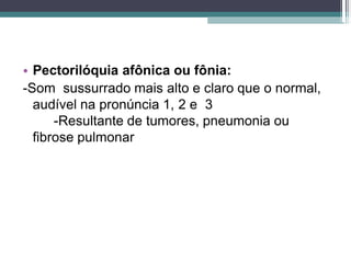 • Pectorilóquia afônica ou fônia:
-Som sussurrado mais alto e claro que o normal,
audível na pronúncia 1, 2 e 3
-Resultante de tumores, pneumonia ou
fibrose pulmonar
 