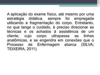 A aplicação do exame físico, até mesmo por uma
estratégia didática, sempre foi empregada
utilizando a fragmentação do corpo. Entretanto,
no que tange o cuidado, é preciso direcionar as
técnicas e os achados à assistência de um
cliente, cujo corpo ultrapassa as linhas
anatômicas, e se engendra em conexões que o
Processo de Enfermagem abarca (SILVA;
TEIXEIRA, 2011).
 