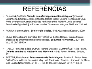 REFERÊNCIAS
• Brunner & Suddarth, Tratado de enfermagem médico cirúrgica/ [editores]
Suzanne C. Smeltzer...[et al.]; [revisão técnica Isabel Cristina Fonseca da Cruz,
Ivone Evangelista Cabral; tradução Fernando Diniz Mundim, José Eduardo
Ferreira de Figueiredo]. – Rio de Janeiro: Guanabara Koogan, 2009. 4v: 11th ed.
• PORTO, Celmo Celeno. Semiologia Médica. 6.ed. Guanabara Koogan, 2009.
• SILVA, Carlos Magno Carvalho da; TEIXEIRA, Enéas Rangel. Exame físico e
processo de enfermagem na complexidade. Esc Anna Nery (impr.), 2011 out-
dez; 15 (4):723-729.
•
•
TALLO, Fernando Sabia; LOPES, Renato Delascio; GUIMARÃES, Hélio Penna.
Guia de Ventilação Mecânica para Medicina. – São Paulo: Atheneu Editora,
2011.
POTTER, Patricia Ann. Fundamentos de Enfermagem/ Patricia A. Potter, Anne
Griffin Perry; editores das ações May Hall, Patricia A. Stockert; [tradução de Maria
Inês Corrêa Nascimento...et al. ]. – Rio de Janeiro: Elsevier, 2012. 1136p.:il.
 