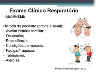 Exame Clínico Respiratório
ANAMNESE:
História do paciente (prévia e atual):
• Avaliar história familiar;
• Ocupação;
• Procedência;
• Condições de moradia;
• Fadiga/Fraqueza;
• Tabagismo;
• Alergias.
Fonte: Google Imagens, 2015.
 