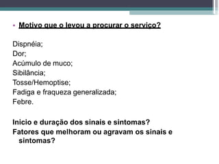 • Motivo que o levou a procurar o serviço?
Dispnéia;
Dor;
Acúmulo de muco;
Sibilância;
Tosse/Hemoptise;
Fadiga e fraqueza generalizada;
Febre.
Inicio e duração dos sinais e sintomas?
Fatores que melhoram ou agravam os sinais e
sintomas?
 