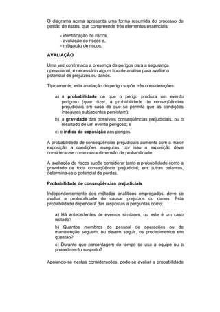 O diagrama acima apresenta uma forma resumida do processo de
gestão de riscos, que compreende três elementos essenciais:
- identificação de riscos,
- avaliação de riscos e,
- mitigação de riscos.
AVALIAÇÃO
Uma vez confirmada a presença de perigos para a segurança
operacional, é necessário algum tipo de análise para avaliar o
potencial de prejuízos ou danos.
Tipicamente, esta avaliação do perigo supõe três considerações:
a) a probabilidade de que o perigo produza um evento
perigoso (quer dizer, a probabilidade de conseqüências
prejudiciais em caso de que se permita que as condições
inseguras subjacentes persistam);
b) a gravidade das possíveis conseqüências prejudiciais, ou o
resultado de um evento perigoso; e
c) o índice de exposição aos perigos.
A probabilidade de conseqüências prejudiciais aumenta com a maior
exposição a condições inseguras, por isso a exposição deve
considerar-se como outra dimensão de probabilidade.
A avaliação de riscos supõe considerar tanto a probabilidade como a
gravidade de toda conseqüência prejudicial; em outras palavras,
determina-se o potencial de perdas.
Probabilidade de conseqüências prejudiciais
Independentemente dos métodos analíticos empregados, deve se
avaliar a probabilidade de causar prejuízos ou danos. Esta
probabilidade dependerá das respostas a perguntas como:
a) Há antecedentes de eventos similares, ou este é um caso
isolado?
b) Quantos membros do pessoal de operações ou de
manutenção seguem, ou devem seguir, os procedimentos em
questão?
c) Durante que percentagem de tempo se usa a equipe ou o
procedimento suspeito?
Apoiando-se nestas considerações, pode-se avaliar a probabilidade
 