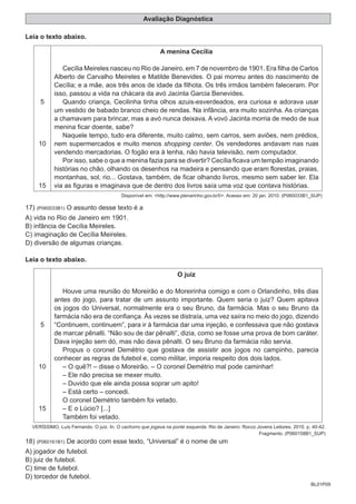 BL01P09
Avaliação Diagnóstica
Leia o texto abaixo.
5
10
15
A menina Cecília
Cecília Meireles nasceu no Rio de Janeiro, em 7 de novembro de 1901. Era filha de Carlos
Alberto de Carvalho Meireles e Matilde Benevides. O pai morreu antes do nascimento de
Cecília; e a mãe, aos três anos de idade da filhota. Os três irmãos também faleceram. Por
isso, passou a vida na chácara da avó Jacinta Garcia Benevides.
Quando criança, Cecilinha tinha olhos azuis-esverdeados, era curiosa e adorava usar
um vestido de babado branco cheio de rendas. Na infância, era muito sozinha. As crianças
a chamavam para brincar, mas a avó nunca deixava. A vovó Jacinta morria de medo de sua
menina ficar doente, sabe?
Naquele tempo, tudo era diferente, muito calmo, sem carros, sem aviões, nem prédios,
nem supermercados e muito menos shopping center. Os vendedores andavam nas ruas
vendendo mercadorias. O fogão era à lenha, não havia televisão, nem computador.
Por isso, sabe o que a menina fazia para se divertir? Cecília ficava um tempão imaginando
histórias no chão, olhando os desenhos na madeira e pensando que eram florestas, praias,
montanhas, sol, rio... Gostava, também, de ficar olhando livros, mesmo sem saber ler. Ela
via as figuras e imaginava que de dentro dos livros saía uma voz que contava histórias.
Disponível em: <http://www.plenarinho.gov.br/l/>. Acesso em: 20 jan. 2010. (P060033B1_SUP)
17) (P060033B1) O assunto desse texto é a
A) vida no Rio de Janeiro em 1901.
B) infância de Cecília Meireles.
C) imaginação de Cecília Meireles.
D) diversão de algumas crianças.
Leia o texto abaixo.
5
10
15
O juiz
Houve uma reunião do Moreirão e do Moreirinha comigo e com o Orlandinho, três dias
antes do jogo, para tratar de um assunto importante. Quem seria o juiz? Quem apitava
os jogos do Universal, normalmente era o seu Bruno, da farmácia. Mas o seu Bruno da
farmácia não era de confiança. Às vezes se distraía, uma vez saíra no meio do jogo, dizendo
“Continuem, continuem”, para ir à farmácia dar uma injeção, e confessava que não gostava
de marcar pênalti. “Não sou de dar pênalti”, dizia, como se fosse uma prova de bom caráter.
Dava injeção sem dó, mas não dava pênalti. O seu Bruno da farmácia não servia.
Propus o coronel Demétrio que gostava de assistir aos jogos no campinho, parecia
conhecer as regras de futebol e, como militar, imporia respeito dos dois lados.
– O quê?! – disse o Moreirão. – O coronel Demétrio mal pode caminhar!
– Ele não precisa se mexer muito.
– Duvido que ele ainda possa soprar um apito!
– Está certo – concedi.
O coronel Demétrio também foi vetado.
– E o Lúcio? [...]
Também foi vetado.
VERÍSSIMO, Luís Fernando. O juiz. In: O cachorro que jogava na ponte esquerda. Rio de Janeiro: Rocco Jovens Leitores, 2010. p. 40-42.
Fragmento. (P060158B1_SUP)
18) (P060161B1) De acordo com esse texto, “Universal” é o nome de um
A) jogador de futebol.
B) juiz de futebol.
C) time de futebol.
D) torcedor de futebol.
 