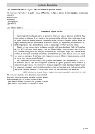 BL01P09
Avaliação Diagnóstica
Leia novamente o texto “O juiz” para responder à questão abaixo.
19) (P060159B1) No trecho “– O quê?! – disse o Moreirão.” (ℓ. 10), os pontos de interrogação e exclamação
sugerem
A) admiração.
B) desafio.
C) indignação.
D) teimosia.
Leia o texto abaixo.
5
10
15
Conhecer as regras sociais
Alguém já definiu etiqueta como a “pequena ética”, ou seja, a ética do cotidiano. Faz
todo sentido. A etiqueta é um conjunto de regras criadas a fim de que a interação entre
os seres humanos aconteça dentro de princípios que prezem o respeito mútuo. Afinal, as
regras existem para que convivamos de maneira cordial, ou, no mínimo, mais civilizada. E,
também para que fique claro até que ponto eu posso agir sem ferir o direito alheio.
Talvez, em seu apogeu como código de conduta, na França do século XVII, na Versalhes
de Luiz XIV, a etiqueta fosse usada como um diferencial no comportamento da nobreza e
das classes privilegiadas em relação ao restante da população. Hoje, isso não faz mais
sentido. É tempo de revermos conceitos e percebermos que, mais do que nunca, se todos
nós usarmos as regras de cortesia mais frequentemente, a vida em nossas cidades poderá
se tornar bem menos desconfortável.
Isso vale para o trânsito caótico das grandes metrópoles, para as pressões do mundo
do trabalho, para o uso dos transportes coletivos e lugares públicos como cinemas e
restaurantes, para a vida em condomínios de casas e apartamentos. Se cada um observasse
as pequenas regras de convivência harmônica, a vida com certeza seria mais agradável de
ser vivida. Falar de etiqueta, portanto, nada tem a ver com esnobismo ou afetação.
LEÃO, Célia. Como se comportar. Cultura & elegância. São Paulo: Contexto, 2005. p. 205. (P090310B1_SUP)
20) (P090310B1) Qual é a tese defendida nesse texto?
A) A ação de cada um deve respeitar o direito alheio.
B) A etiqueta surgiu na França do século XVII.
C) As normas aliviam o trânsito das grandes cidades.
D) As normas possibilitam a convivência social.
 