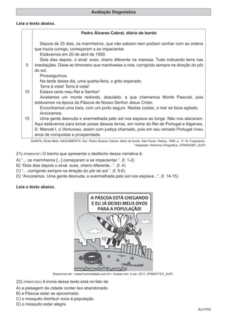 BL01P09
Avaliação Diagnóstica
Leia o texto abaixo.
5
10
15
Pedro Álvares Cabral, diário de bordo
Depois de 25 dias, os marinheiros, que não sabiam nem podiam sonhar com as ordens
que trazia comigo, começaram a se impacientar.
Estávamos em 20 de abril de 1500.
Dois dias depois, o sinal: aves, cheiro diferente na maresia. Tudo indicando terra nas
imediações. Disse ao timoneiro que mantivesse a rota, corrigindo sempre na direção do pôr
do sol.
Prosseguimos.
Na tarde desse dia, uma quarta-feira, o grito esperado.
Terra à vista! Terra à vista!
Estava certo meu Rei e Senhor!
Avistamos um monte redondo, abaulado, a que chamamos Monte Pascoal, pois
estávamos na época da Páscoa de Nosso Senhor Jesus Cristo.
Encontramos uma baía, com um porto seguro. Nestas costas, o mar se fazia agitado.
Ancoramos.
Uma gente desnuda e avermelhada pelo sol nos espiava ao longe. Não nos atacaram.
Aqui estávamos para tomar posse dessas terras, em nome do Rei de Portugal e Algarves,
D. Manoel I, o Venturoso, assim com justiça chamado, pois em seu reinado Portugal viveu
anos de conquistas e prosperidade.
QUINTA, Elzita Melo; NASCIMENTO, Elzi. Pedro Álvares Cabral, diário de bordo. São Paulo: Harbra, 1999. p. 17-18. Fragmento.
*Adaptado: Reforma Ortográfica. (P090040B1_SUP)
21) (P090041B1) O trecho que apresenta o desfecho dessa narrativa é:
A) “... os marinheiros [...] começaram a se impacientar.”. ( . 1-2)
B) “Dois dias depois o sinal: aves, cheiro diferente...”. ( . 4)
C) “... corrigindo sempre na direção do pôr do sol.”. ( . 5-6)
D) “Ancoramos. Uma gente desnuda, e avermelhada pelo sol nos espiava...”. ( . 14-15)
Leia o texto abaixo.
Disponivel em: <www.humortadela.com.br>. Acesso em: 4 set. 2012. (P090571EX_SUP)
22) (P090572EX) A ironia desse texto está no fato de
A) a paisagem da cidade conter lixo abandonado.
B) a Páscoa estar se aproximado.
C) o mosquito distribuir ovos à população.
D) o mosquito estar alegre.
 