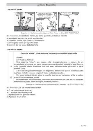 BL01P09
Avaliação Diagnóstica
Leia o texto abaixo.
AI!
CREDO, MUTUM, MEU FILHO!
COMO PODE SER TÃO DISTRAÍDO
E NÃO VER O QUE ESTÁ BEM
À FRENTE DO SEU NARIZ?
NÃO SEI A QUEM
VOCÊ PUXOU, VIU?
Disponível em: <http://universomutum.blogspot.com/html>. Acesso em: 20 jun. 2009. (P050409A9_SUP)
23) (P050409A9) A expressão do menino, no último quadrinho, indica que ele está
A) assustado, porque o pai ia cair no precipício.
B) chateado, porque o pai chamou a sua atenção.
C) preocupado com o que o pai lhe disse.
D) sentindo dor por causa da batida forte.
Leia o texto abaixo.
5
10
Cegonha “míope” vê cara-metade e choca-se com painel publicitário
Da AFP
Em Varsóvia (Polônia)
Uma cegonha “míope”, que parecia estar desesperadamente à procura de um
companheiro, chocou-se em pleno voo com um grande painel publicitário onde figurava
outra cegonha, ferindo levemente uma das asas, informou nesta quinta-feira o jornal
polonês Zycie.
A ave voava majestosamente pelo céu da periferia de Varsóvia, quando acreditou avistar
sua “cara-metade” pousada no painel. Mas a realidade era outra...
Um pouco tonta devido ao golpe, a cegonha levantou-se, começou a andar e acabou
entrando em uma loja de roupas.
Os funcionários, impressionados, chamaram a guarda municipal, que levou a solitária e
romântica ave para o jardim zoológico da capital polonesa.
Disponível em: <http://www.uol.com.br/bichos/notícias/atp>. Acesso em: 1 jan. 2011. (P050341ES_SUP)
24) (P050344ES) Qual é o assunto desse texto?
A) O voo majestoso de uma ave.
B) O acidente com uma cegonha.
C) A publicidade nas grandes cidades.
D) A procura de um amor.
 