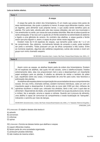 BL01P09
Avaliação Diagnóstica
Leia os textos abaixo.
Texto 1
5
10
A vespa
A vespa faz parte da ordem dos himenópteros. É um inseto que possui dois pares de
asas membranosas, dos quais o posterior é menor. A vespa caça diferentes insetos, como
as lagartas, para alimentar suas próprias larvas, o que acaba sendo benéfico para as
plantas. Por outro lado, atraída pelo odor das nossas refeições, ela vem nos incomodar e
nos amedrontar no verão, por causa de suas picadas doloridas. Mas ela só ataca quando se
sente ameaçada. E faz isso com a ajuda de um ferrão existente na extremidade do abdome
e ligado a uma glândula de veneno. Ao contrário das abelhas, a vespa guarda o ferrão
assim que pica alguém e, assim, é capaz de picar várias vezes seguidas.
Existem mais de 9 mil espécies de vespas, cujo tamanho pode variar de 1 a 2 cm
de comprimento. Seu abdome, normalmente listrado de amarelo e preto, pode também
ser preto e vermelho. Todas possuem um par de olhos compostos e três ocelos. Entre
as inúmeras espécies, algumas são solitárias (caçadoras), outras são sociais e vivem em
grupo num ninho chamado vespeiro.
DE BECKER, Geneviéve (trad.). Insetos. São Paulo: Girassol Brasil Edições Ltda, 2008. p.12.
Texto 2
5
10
A abelha
Assim como as vespas, as abelhas fazem parte da ordem dos himenópteros. Existem
20 mil espécies de abelhas, das quais mil são sociais, como a abelha-europeia. Insetos
extremamente úteis, elas nos proporcionam mel e cera e desempenham um importante
papel ecológico para as plantas. A abelha se alimenta de néctar e também de pólen
que, espalhado sobre seu corpo, é transportado de uma flor para outra. Isso favorece a
polinização das plantas.
Asabelhassãoespetacularesnaorganizaçãodesuasociedadeedeseuscomportamentos
sociais. Em seu ninho, chamado colmeia, existem inúmeros indivíduos, cada um com um
importante papel a desempenhar. A rainha põe os ovos (até 2.500 por dia); milhares de
operárias recolhem o néctar que, colocado nos alvéolos, dará o mel, com o qual elas se
alimentam. Dependendo da idade, uma operária também se ocupa da postura (ovos, larvas
e ninfas), faz a aeração, arruma e repara a colmeia. Quando sai à procura de alimento,
uma abelha é capaz de comunicar às companheiras a exata localização do “banquete”,
indicando o caminho por meio de danças.
DE BECKER, Geneviéve (trad.). Insetos. São Paulo: Girassol Brasil Edições Ltda, 2008. p. 14. *Adaptado: Reforma Ortográfica.
(P090329B1_SUP)
01) (P090330B1) O objetivo desses dois textos é
A) advertir.
B) convencer.
C) informar.
D) opinar.
02) (P090329B1) Conclui-se desses textos que abelhas e vespas
A) caçam diferentes insetos.
B) fazem parte de uma sociedade organizada.
C) produzem picadas doloridas.
D) são insetos da mesma ordem.
 