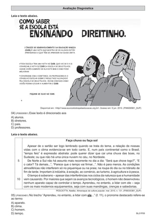 BL01P09
Avaliação Diagnóstica
Leia o texto abaixo.
Disponível em: <http//<www.euvocetodospelaeducacao.org.br>. Acesso em: 6 jun. 2010. (P060095B1_SUP)
04) (P060095B1) Esse texto é direcionado aos
A) alunos.
B) diretores.
C) pais.
D) professores.
Leia o texto abaixo.
5
10
Faça chuva ou faça sol
Apesar de o sertão ser logo lembrado quando se trata do tema, a relação de nossas
vidas com o clima evidencia-se em todo canto. E, num país continental como o Brasil,
“tempo feio” é expressão abstrata: pode querer dizer que cai uma chuva das boas, no
Sudeste; ou que não há uma única nuvem no céu, no Nordeste.
De Norte a Sul não há assunto mais recorrente no dia a dia: “Será que chove logo?”, “E
o calor? Tá demais...”, “Parece que o tempo vai firmar...”. Não é para menos. As condições
atmosféricas não interferem só no piquenique ou na praia; na roupa do dia ou no trânsito de
fim de tarde. Importam à indústria, à aviação, ao comércio, ao turismo, à agricultura e à pesca.
O tempo é soberano – apesar das interferências nos ciclos da natureza que a humanidade
vem causando. Por maiores que sejam os avanços tecnológicos, o homem não desenvolveu
nenhum aparato capaz de controlar o tempo. Aprendeu, no entanto, a lidar com ele – seja
com os mais modernos equipamentos, seja com suas mandingas, crenças e sabedorias.
PESCIOTTA, Natália. Almanaque da cultura popular, mar. 2010, n. 131. (P060303B1_SUP)
05) (P060304B1) No trecho “Aprendeu, no entanto, a lidar com ele...” (ℓ. 11), o pronome destacado refere-se
ao termo
A) aparato.
B) clima.
C) homem.
D) tempo.
 