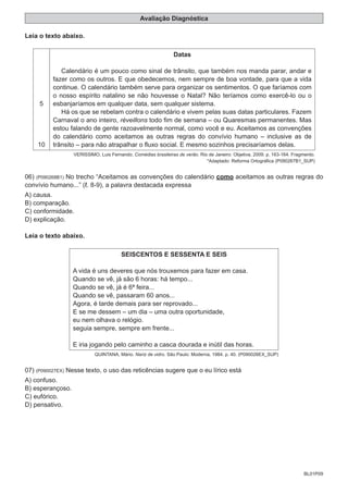 BL01P09
Avaliação Diagnóstica
Leia o texto abaixo.
5
10
Datas
Calendário é um pouco como sinal de trânsito, que também nos manda parar, andar e
fazer como os outros. E que obedecemos, nem sempre de boa vontade, para que a vida
continue. O calendário também serve para organizar os sentimentos. O que faríamos com
o nosso espírito natalino se não houvesse o Natal? Não teríamos como exercê-lo ou o
esbanjaríamos em qualquer data, sem qualquer sistema.
Há os que se rebelam contra o calendário e vivem pelas suas datas particulares. Fazem
Carnaval o ano inteiro, réveillons todo fim de semana – ou Quaresmas permanentes. Mas
estou falando de gente razoavelmente normal, como você e eu. Aceitamos as convenções
do calendário como aceitamos as outras regras do convívio humano – inclusive as de
trânsito – para não atrapalhar o fluxo social. E mesmo sozinhos precisaríamos delas.
VERISSIMO, Luis Fernando. Comédias brasileiras de verão. Rio de Janeiro: Objetiva, 2009. p. 163-164. Fragmento.
*Adaptado: Reforma Ortográfica (P090267B1_SUP)
06) (P090268B1) No trecho “Aceitamos as convenções do calendário como aceitamos as outras regras do
convívio humano...” ( . 8-9), a palavra destacada expressa
A) causa.
B) comparação.
C) conformidade.
D) explicação.
Leia o texto abaixo.
SEISCENTOS E SESSENTA E SEIS
A vida é uns deveres que nós trouxemos para fazer em casa.
Quando se vê, já são 6 horas: há tempo...
Quando se vê, já é 6ª feira...
Quando se vê, passaram 60 anos...
Agora, é tarde demais para ser reprovado...
E se me dessem – um dia – uma outra oportunidade,
eu nem olhava o relógio.
seguia sempre, sempre em frente...
E iria jogando pelo caminho a casca dourada e inútil das horas.
QUINTANA, Mário. Nariz de vidro. São Paulo: Moderna, 1984. p. 40. (P090026EX_SUP)
07) (P090027EX) Nesse texto, o uso das reticências sugere que o eu lírico está
A) confuso.
B) esperançoso.
C) eufórico.
D) pensativo.
 