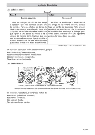 BL01P09
Avaliação Diagnóstica
Leia os textos abaixo.
E agora?
Texto 1 Texto 2
Comida esquisita
Você vai almoçar na casa de um amigo
e descobre que não conhecia aquele tipo
de comida... Para não chatear os donos da
casa e não parecer mal-educado, prove um
pouquinho. Ou você se surpreende e descobre
que o prato é uma delícia ou desiste e diz a
verdade de maneira gentil. Explique que não
está acostumado com esse tipo de comida e
achou o tempero forte. Se você mentir, dizendo
que adorou, corre o risco de ter de comer mais.
Xi, esqueci!
Se acaba de lembrar que o aniversário de
seu amigo foi na semana passada, escreva
logo um cartão de desculpas. Vale também
convidá-lo para um lanche, criar um presente
ou comprar uma lembrança e entregar junto
com o cartão. Aproveite e faça uma agendinha
para anotar essas datas especiais.
Recreio. Ano 5, n 238. p. 18. (P060101B1_SUP)
08) (P060101B1) Esses dois textos são semelhantes, porque
A) abordam situações embaraçosas.
B) censuram comportamentos inadequados.
C) descrevem reações inesperadas.
D) explicam regras de etiqueta.
Leia o texto abaixo.
Disponível em: <http://www.monica.com.br/comics/tirinhas/tira9.htm>. Acesso em: 21 mar. 2010. (P100009EX_SUP)
09) (P100011EX) Nesse texto, o humor está no fato de
A) a menina querer bater no menino.
B) a menina sair calada.
C) o anjo cair do céu.
D) o anjo apanhar da menina.
 