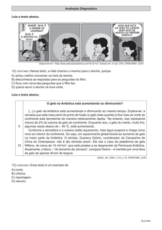 BL01P09
Avaliação Diagnóstica
Leia o texto abaixo.
Disponível em: <http://www.oslevadosdabreca.com/?p=2112>. Acesso em: 21 jan. 2010. (P050188B1_SUP)
12) (P050188B1) Nesse texto, a mãe chamou o menino para o lanche, porque
A) achou melhor conversar na hora do lanche.
B) desconhecia as respostas para as perguntas do filho.
C) ficou com raiva das perguntas que o filho fez.
D) queria servir o lanche na hora certa.
Leia o texto abaixo.
5
10
O gelo na Antártica está aumentando ou diminuindo?
[...] o gelo da Antártica está aumentando e diminuindo ao mesmo tempo. Explica-se: a
camada que está mais perto do ponto de fusão (o gelo mais quente) e fica mais ao norte do
continente está derretendo de maneira relativamente rápida. “No entanto, isso representa
menos de 2% do volume de gelo do continente. Enquanto isso, o gelo do manto, muito frio,
algumas vezes abaixo de – 40 o
C, está aumentando.
Conforme a atmosfera e o oceano estão aquecendo, mais água evapora e chega como
neve ao interior do continente. Ou seja, um aquecimento global levará ao aumento de gelo
na maior parte da Antártica. O ativista, Guarany Osório, coordenador da Campanha de
Clima do Greenpeace, não é tão otimista assim. Ele cita o caso da plataforma de gelo
Wilkins, de cerca de 14 mil km2
, que está prestes a se desprender da Península Antártica.
Atualmente, o bloco – “do tamanho da Jamaica”, compara Osório – é mantido por uma faixa
de gelo de apenas 40 km de largura.
Galileu. abr. 2009 n. 213, p. 33. (P090335B1_SUP)
13) (P090335B1) Esse texto é um exemplo de
A) conto.
B) crônica.
C) reportagem.
D) resumo.
 