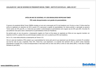www.datafolha.com.br
AVALIAÇÃO DE 1 ANO DE GOVERNO DO PRESIDENTE MICHEL TEMER – INSTITUTO DATAFOLHA – ABRIL DE 2017
APÓS UM ANO DE GOVERNO, 61% DOS BRASILEIROS REPROVAM TEMER
79% estão decepcionados com gestão do peemedebista
O governo do presidente Michel Temer (PMDB) completa um ano sob a reprovação de 61% dos brasileiros com 16 anos ou mais. O índice atual fica
acima do registrado em dezembro de 2016, quando 51% reprovavam a gestão do peemedebista. No mesmo período, a aprovação ao governo
Temer oscilou de 10% para 9%, e o índice dos que avaliam a administração do peemedebista como regular caiu de 34% para 28%. Há ainda 3%
que preferiram não opinar sobre o desempenho do peemedebista à frente da Presidência.
No período após um ano de governo, o desempenho negativo de Temer só fica abaixo do registrado por Dilma em seu segundo mandato: em
dezembro de 2015, a petista tinha sua administração avaliada como ruim ou péssima por 65% dos brasileiros.
De 0 a 10, a nota média atribuída ao desempenho de Temer é 3.0.
Oito em cada dez brasileiros (79%) avaliam que o peemedebista fez menos pelo país do que esperavam que ele fizesse, e somente 4% acreditam
que ele fez mais do que o esperado. Para 10%, Temer fez o que esperavam, e os demais não opinaram (3%) ou deram outras respostas
espontâneas à questão (4%). A taxa de decepcionados é mais baixa entre os mais ricos (65%) e entre os mais velhos (68%), e mais alta na região
Nordeste do país (84%).
 