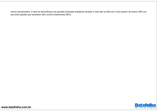 www.datafolha.com.br
menos escolarizados. A taxa de desconfiança nas grandes empresas brasileiras também é mais alta na fatia com nível superior de ensino (36%) do
que entre aqueles que estudaram até o ensino fundamental (28%).
 