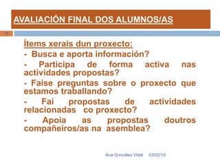 AVALIACIÓN FINAL DOS ALUMNOS/AS
12


       Ítems xerais dun proxecto:
       - Busca e aporta información?
       - Participa de forma activa nas
       actividades propostas?
       - Faise preguntas sobre o proxecto que
       estamos traballando?
       -    Fai   propostas    de    actividades
       relacionadas co proxecto?
       -    Apoia    as    propostas     doutros
       compañeiros/as na asemblea?

                          Ana González Vidal   03/02/12
 