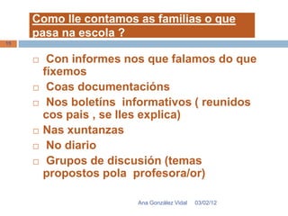 Como lle contamos as familias o que
     pasa na escola ?
15


         Con informes nos que falamos do que
         fíxemos
         Coas documentacións
         Nos boletíns informativos ( reunidos
         cos pais , se lles explica)
        Nas xuntanzas
         No diario
         Grupos de discusión (temas
         propostos pola profesora/or)

                         Ana González Vidal   03/02/12
 