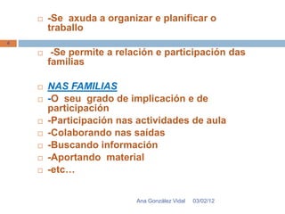    -Se axuda a organizar e planificar o
        traballo
4

        -Se permite a relación e participación das
        familias

       NAS FAMILIAS
       -O seu grado de implicación e de
        participación
       -Participación nas actividades de aula
       -Colaborando nas saídas
       -Buscando información
       -Aportando material
       -etc…


                           Ana González Vidal   03/02/12
 