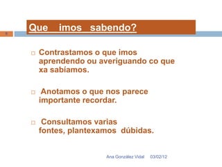 6
    Que     imos sabendo?

       Contrastamos o que imos
        aprendendo ou averiguando co que
        xa sabíamos.

        Anotamos o que nos parece
        importante recordar.

        Consultamos varias
        fontes, plantexamos dúbidas.


                        Ana González Vidal   03/02/12
 