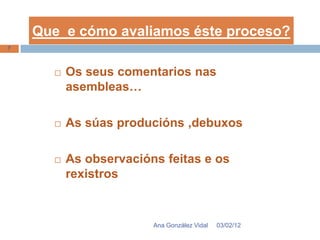 Que e cómo avaliamos éste proceso?
7



         Os seus comentarios nas
          asembleas…

         As súas producións ,debuxos

         As observacións feitas e os
          rexistros


                        Ana González Vidal   03/02/12
 