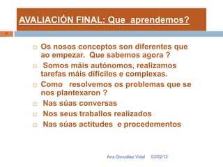 AVALIACIÓN FINAL: Que aprendemos?
8


         Os nosos conceptos son diferentes que
          ao empezar. Que sabemos agora ?
          Somos máis autónomos, realizamos
          tarefas máis difíciles e complexas.
         Como resolvemos os problemas que se
          nos plantexaron ?
          Nas súas conversas
          Nos seus traballos realizados
          Nas súas actitudes e procedementos



                          Ana González Vidal   03/02/12
 
