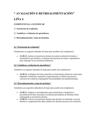 “ AVALIACIÓN E RETROALIMENTACIÓN”
LIÑA 4
COMPETENCIAS A XUSTIFICAR
4.1 Estratexias de avaliación.
4.2 Analíticas e evidencias de aprendizaxe.
4.3 Retroalimentación e toma de decisións.
4.1 "Estratexias de avaliación"
Atenderemos ao seguinte indicador de logro para acreditar esta competencia:
 4.1.B.2.2. Aplicar as tecnoloxías dixitais do centro no deseño de medios e
instrumentos que faciliten a avaliación dos procesos de ensino e aprendizaxe
para empregar novas estratexias didácticas.
4.2 "Analíticas e evidencias de aprendizaxe"
Atendemos ao seguinte indicador de logro para acadar esta competencia:
 4.2.B.2.2. Configurar de forma específica as ferramentas dixitais do centro para
adaptalas á obtención, tratamento, representación ou análise de procesos
concretos de avaliación empregando funcionalidades non predeterminadas.
4.3 "Retroalimentación e toma de decisións"
Atendemos aos seguintes indicadores de logro para acadar esta competencia:
 4.3.B.2.1. Adaptar os procedementos para automatizar a integración e
presentación de datos asociados á avaliación procedentes de distintas fontes
empregando as tecnoloxías dixitais.
 4.3.B.2.2. Utilizar as tecnoloxías dixitais para facilitar ao alumnado e ás súas
familias a comprensión dos datos obtidos nos distintos procesos de avaliación.
 