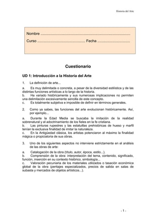 Historia del Arte
Cuestionario
UD 1: Introducción a la Historia del Arte
1. La definición de arte...
a. Es muy delimitada o concreta, a pesar de la diversidad estilística y de las
distintas funciones artísticas a lo largo de la historia.
b. Ha variado históricamente y sus numerosas implicaciones no permiten
una delimitación excesivamente sencilla de este concepto.
c. Es totalmente subjetiva e imposible de definir en términos generales.
2. Como ya sabes, las funciones del arte evolucionan históricamente. Así,
por ejemplo...
a. Durante la Edad Media se buscaba la imitación de la realidad
sobrenatural y el adoctrinamiento de los fieles en la fe cristiana.
b. Las pinturas rupestres y las estatuillas prehistóricas de hueso y marfil
tenían la exclusiva finalidad de imitar la naturaleza.
c. En la Antigüedad clásica, los artistas potenciaron al máximo la finalidad
mágica o propiciatoria de sus obras.
3. Uno de los siguientes aspectos no interviene estrictamente en el análisis
de las obras de arte:
a. Catalogación de la obra (título, autor, época, estilo...).
b. Comprensión de la obra: interpretación del tema, contenido, significado,
función, inserción en su contexto histórico, simbología...
c. Valoración pecuniaria de los materiales utilizados o tasación económica
global de la obra (peritajes especializados, precios de salida en salas de
subasta y mercados de objetos artísticos...).
- 1 -
Nombre ........................................................................................
Curso ............................................... Fecha ................................
 