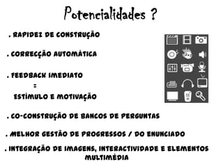 Potencialidades ?. Rapidez de construção. Correcçãoautomática. Feedback imediato            =Estímulo e motivação. Co-construção de bancos de perguntas. Melhorgestão de progressos / do enunciado. Integração de imagens, interactividade e elementosmultimédia