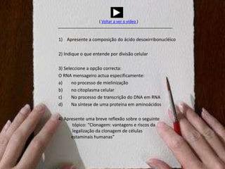 ( Voltar a ver o vídeo) Apresente a composição do ácido desoxirribonucléico2) Indique o que entende por divisão celular3) Seleccione a opção correcta:O RNA mensageiro actua especificamente:no processo de mielinizaçãono citoplasma celularNo processo de transcrição do DNA em RNANa síntese de uma proteína em aminoácidos4) Apresenteumabrevereflexãosobre o seguintetópico: “Clonagem: vantagens e riscosdalegalizaçãodaclonagem de célulasestaminaishumanas”