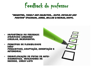 Feedback do professor“insightful, timelyand objective… rapid, detailedand positive” (Packham, Jones, Miller &Thomas, 2004).Importância do Feedback:  atempado (ongoing)circular, incrementalPrincípios de flexibilidade (não-prescritivo), adaptação, orientação e autonomia; Exemplificação de pistas de auto-diagnóstico,  indicadores de sucesso,  check-lists