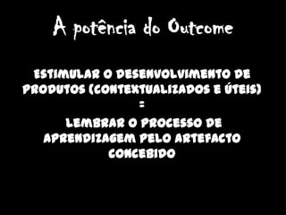 A potência do OutcomeEstimular o desenvolvimento de produtos (contextualizados e úteis)  = lembrar o processo de aprendizagem pelo artefacto concebido 