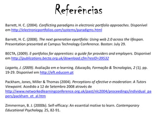ReferênciasBarrett, H. C. (2004). Conflictingparadigmsinelectronic portfolio approaches. Disponível em http://electronicportfolios.com/systems/paradigms.html  Barrett, H. C. (2008). The next generation eportfolio: Using web 2.0 across the lifespan. Presentation presented at Campus Technology Conference. Boston: July 29. BECTA, (2009). E-portfolios for apprentices: a guide for providers and employers. Disponível em http://publications.becta.org.uk/download.cfm?resID=39532Lagarto, J. (2009). Avaliaçãoem e-learning. Educação, Formação & Tecnologias, 2 (1), pp. 19-29. Disponível em http://eft.educom.ptPackham, Jones, Miller & Thomas (2004). Perceptionsof efective e-moderation: A TutorsViewpoint. Acedido a 12 de Setembro 2008 através de http://www.networkedlearningconference.org.uk/past/nlc2004/proceedings/individual_papers/packham_et_al.htmZimmerman, B. J. (2000b). Self-efficacy: An essential motive to learn. ContemporaryEducationalPsychology, 25, 82-91. 