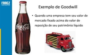 Exemplo de Goodwill
• Quando uma empresa tem seu valor de
mercado fixado acima do valor de
reposição de seu patrimônio líq...