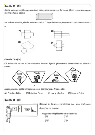 Questão 03 – (D3)
Glória quer um molde para construir caixas sem tampa, em forma de bloco retangular, como
mostra a figura abaixo.
Para obter o molde, ela desmontou a caixa. O desenho que representa essa caixa desmontada
é:
Questão 04 – (D4)
Os alunos do 2º ano estão brincando dentro figuras geométricas desenhadas no pátio da
escola.
As crianças que estão brincando dentro das figuras de 4 lados são:
(A) Priscila e Fábio (B) Priscila e Pedro (C) Luana e Pedro (D) Fábio e Pedro
Questão 05 – (D5)
Observe as figuras geométricas que uma professora
desenhou no quadro:
A figura que representa um trapézio é:
(A) 1 (C) 2
(B) 3 (D) 4
1 2
4
 