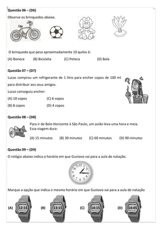 Questão 06 – (D6)
Observe os brinquedos abaixo.
O brinquedo que pesa aproximadamente 10 quilos é:
(A) Boneca (B) Bicicleta (C) Peteca (D) Bola
Questão 07 – (D7)
Lucas comprou um refrigerante de 1 litro para encher copos de 100 ml
para distribuir aos seus amigos.
Lucas conseguiu encher:
(A) 10 copos
(B) 8 copos
(C) 6 copos
(D) 4 copos
Questão 08 – (D8)
Para ir de Belo Horizonte à São Paulo, um avião leva uma hora e meia.
Essa viagem dura:
(A) 15 minutos (B) 30 minutos (C) 60 minutos (D) 90 minutos
Questão 09 – (D9)
O relógio abaixo indica o horário em que Gustavo vai para a aula de natação.
Marque a opção que indica o mesmo horário em que Gustavo vai para a aula de natação
12:15 13:15 14:15 14:45(A) (B) (C) (D)
 