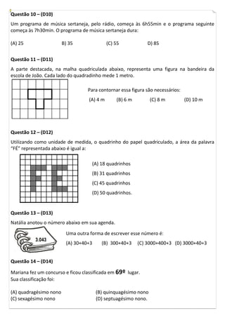Questão 10 – (D10)
Um programa de música sertaneja, pelo rádio, começa às 6h55min e o programa seguinte
começa às 7h30min. O programa de música sertaneja dura:
(A) 25 B) 35 (C) 55 D) 85
Questão 11 – (D11)
A parte destacada, na malha quadriculada abaixo, representa uma figura na bandeira da
escola de João. Cada lado do quadradinho mede 1 metro.
Questão 12 – (D12)
Utilizando como unidade de medida, o quadrinho do papel quadriculado, a área da palavra
“FÉ” representada abaixo é igual a:
Questão 13 – (D13)
Natália anotou o número abaixo em sua agenda.
Questão 14 – (D14)
Mariana fez um concurso e ficou classificada em 69º lugar.
Sua classificação foi:
(A) quadragésimo nono (B) quinquagésimo nono
(C) sexagésimo nono (D) septuagésimo nono.
Para contornar essa figura são necessários:
(A) 4 m (B) 6 m (C) 8 m (D) 10 m
(A) 18 quadrinhos
(B) 31 quadrinhos
(C) 45 quadrinhos
(D) 50 quadrinhos.
Uma outra forma de escrever esse número é:
(A) 30+40+3 (B) 300+40+3 (C) 3000+400+3 (D) 3000+40+3
 