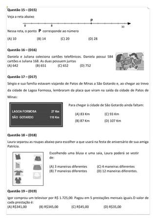 Questão 15 – (D15)
Veja a reta abaixo
Nessa reta, o ponto P corresponde ao número
(A) 10 (B) 14 (C) 20 (D) 28
Questão 16 – (D16)
Daniela e Juliana coleciona cartões telefônicos. Daniela possui 584
cartões e Juliana 168. As duas possuem juntas
(A) 642 (B) 651 (C) 652 (D) 752
Questão 17 – (D17)
Sérgio e sua família estavam viajando de Patos de Minas a São Gotardo e, ao chegar ao trevo
da cidade de Lagoa Formosa, lembraram da placa que viram na saída da cidade de Patos de
Minas:
Questão 18 – (D18)
Laura separou as roupas abaixo para escolher a que usará na festa de aniversário de sua amiga
Patrícia.
Questão 19 – (D19)
Igor comprou um televisor por R$ 1.725,00. Pagou em 5 prestações mensais iguais.O valor de
cada prestação é:
(A) R$341,00 (B) R$345,00 (C) R$45,00 (D) R$35,00
Para chegar à cidade de São Gotardo ainda faltam:
(A) 83 Km (C) 93 Km
(B) 87 Km (D) 107 Km
Escolhendo uma blusa e uma saia, Laura poderá se vestir
de:
(A) 3 maneiras diferentes (C) 4 maneiras diferentes
(B) 7 maneiras diferentes (D) 12 maneiras diferentes.
30
 