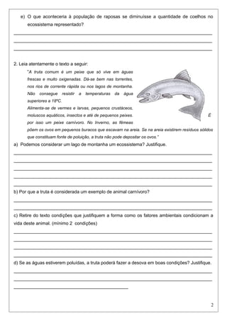 e) O que aconteceria à população de raposas se diminuísse a quantidade de coelhos no
ecossistema representado?
______________________________________________________________________________
______________________________________________________________________________
______________________________________________________________________________
2. Leia atentamente o texto a seguir:
“A truta comum é um peixe que só vive em águas
frescas e muito oxigenadas. Dá-se bem nas torrentes,
nos rios de corrente rápida ou nos lagos de montanha.
Não consegue resistir a temperaturas da água
superiores a 18ºC.
Alimenta-se de vermes e larvas, pequenos crustáceos,
moluscos aquáticos, insectos e até de pequenos peixes. É
por isso um peixe carnívoro. No Inverno, as fêmeas
põem os ovos em pequenos buracos que escavam na areia. Se na areia existirem resíduos sólidos
que constituam fonte de poluição, a truta não pode depositar os ovos.”
a) Podemos considerar um lago de montanha um ecossistema? Justifique.
______________________________________________________________________________
______________________________________________________________________________
______________________________________________________________________________
______________________________________________________________________________
______________________________________________________________________________
b) Por que a truta é considerada um exemplo de animal carnívoro?
______________________________________________________________________________
______________________________________________________________________________
c) Retire do texto condições que justifiquem a forma como os fatores ambientais condicionam a
vida deste animal. (mínimo 2 condições)
______________________________________________________________________________
______________________________________________________________________________
______________________________________________________________________________
______________________________________________________________________________
d) Se as águas estiverem poluídas, a truta poderá fazer a desova em boas condições? Justifique.
______________________________________________________________________________
______________________________________________________________________________
_____________________________________________
2
 