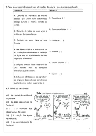 3. Faça a correspondência entre as afirmações da coluna I e os termos da coluna II.
Coluna I Coluna II
1. Conjunto de indivíduos da mesma
espécie que vivem num determinado
espaço durante o mesmo período de
tempo.
2. Conjunto de todos os seres vivos e
ambientes do nosso planeta.
3. Conjunto de seres vivos de uma
floresta.
4. Na floresta tropical a intensidade da
luz, a temperatura elevada e a presença
de água leva ao aparecimento de uma
vegetação exuberante.
5. Conjunto formado pelos seres vivos de
uma floresta, mais as condições
ambientais que lá existem.
6. Indivíduos idênticos que ao reproduzir-
se originam descendentes semelhantes
que também se podem cruzar entre si.
A – Ecossistema ( )
B – Comunidade Biótica ( )
C – População ( )
D – Biosfera ( )
E – Fatores Abióticos ( )
F – Espécie ( )
4, A tirinha faz uma crítica:
a) ( ) à destruição ambiental
do planeta;
b) ( ) à caça aos animais no
Pantanal;
c) ( ) à extinção dos
pássaros nas florestas;
d) ( ) à poluição das águas
no Pantanal;
e) ( ) ao desmatamento do
Pantanal.
3
 